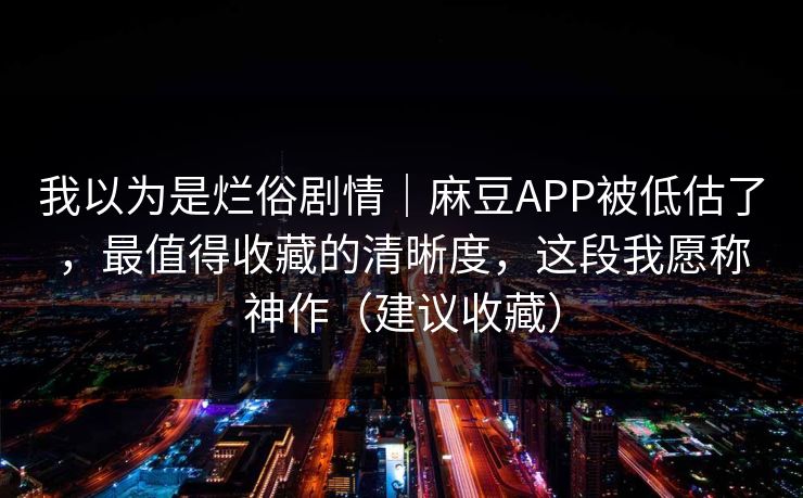 我以为是烂俗剧情｜麻豆APP被低估了，最值得收藏的清晰度，这段我愿称神作（建议收藏）
