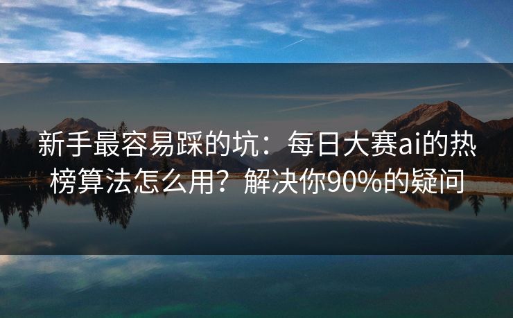 新手最容易踩的坑：每日大赛ai的热榜算法怎么用？解决你90%的疑问