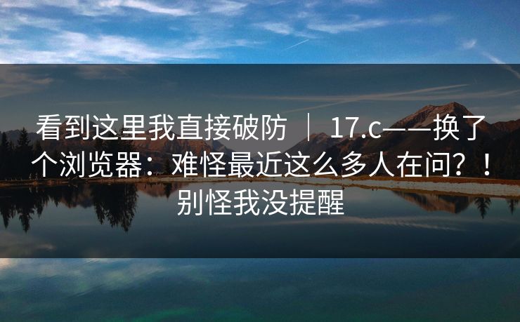 看到这里我直接破防 ｜ 17.c——换了个浏览器：难怪最近这么多人在问？！别怪我没提醒